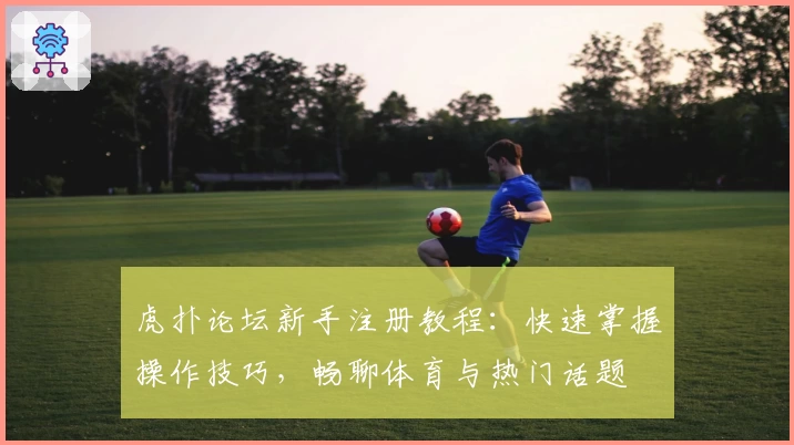 虎扑论坛新手注册教程：快速掌握操作技巧，畅聊体育与热门话题