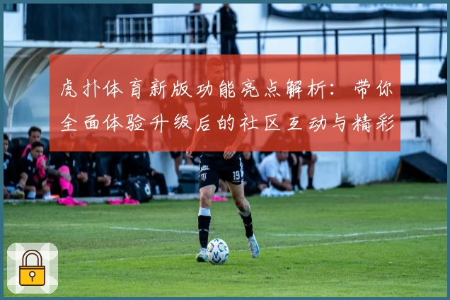 虎扑体育新版功能亮点解析:带你全面体验升级后的社区互动与精彩赛事