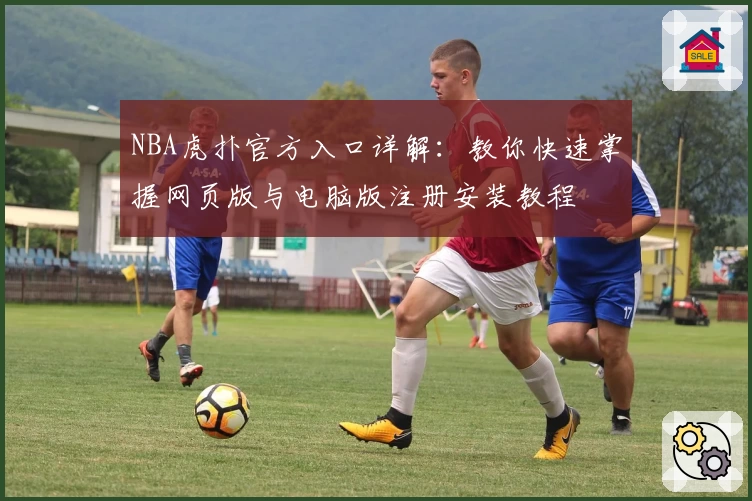 NBA虎扑官方入口详解：教你快速掌握网页版与电脑版注册安装教程