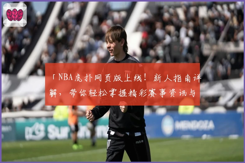 「NBA虎扑网页版上线！新人指南详解，带你轻松掌握精彩赛事资讯与社区互动」