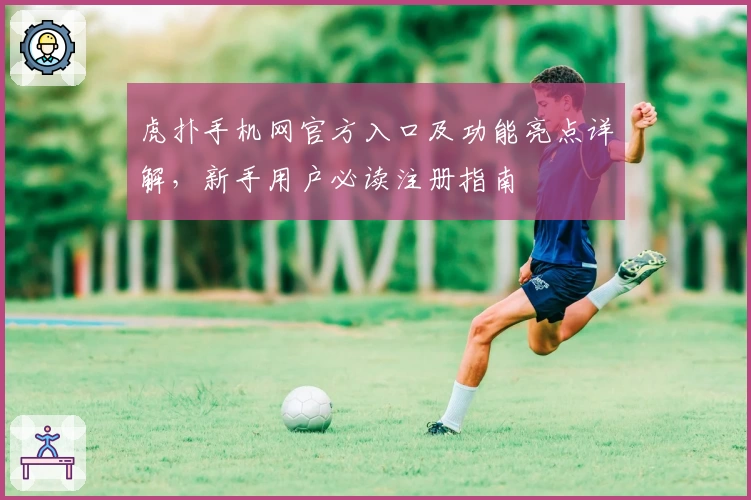 虎扑手机网官方入口及功能亮点详解,新手用户必读注册指南
