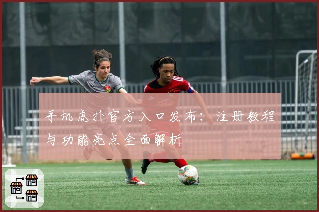 手机虎扑官方入口发布：注册教程与功能亮点全面解析