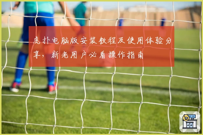 虎扑电脑版安装教程及使用体验分享，新老用户必看操作指南