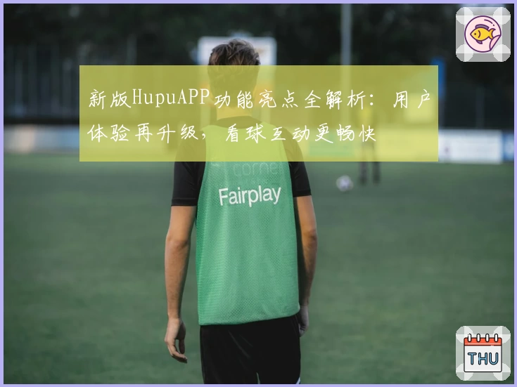 新版HupuAPP功能亮点全解析：用户体验再升级，看球互动更畅快