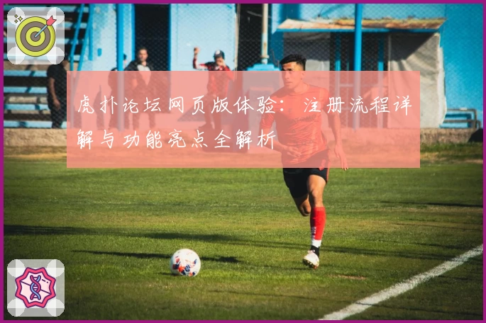 虎扑论坛网页版体验：注册流程详解与功能亮点全解析