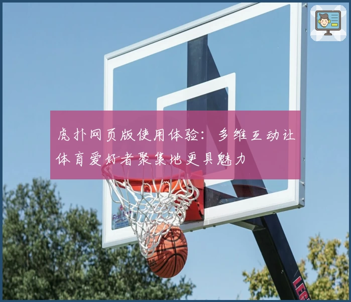 虎扑网页版使用体验：多维互动让体育爱好者聚集地更具魅力