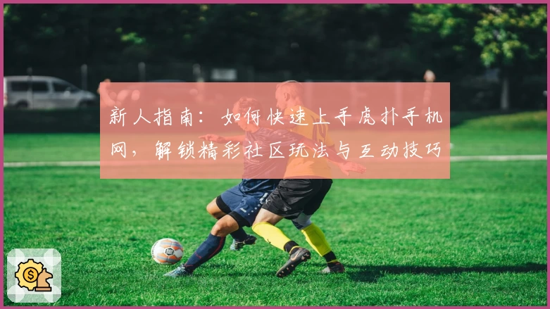 新人指南：如何快速上手虎扑手机网，解锁精彩社区玩法与互动技巧