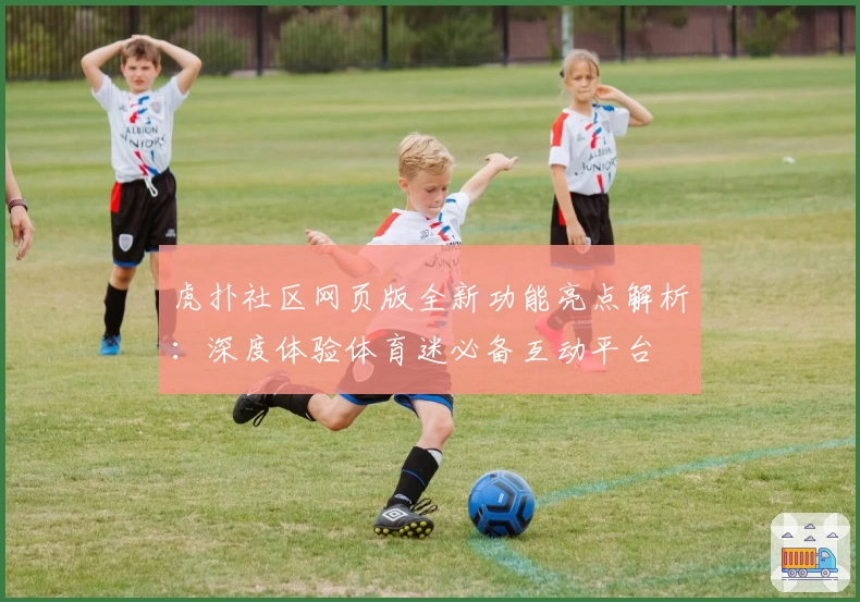 虎扑社区网页版全新功能亮点解析：深度体验体育迷必备互动平台