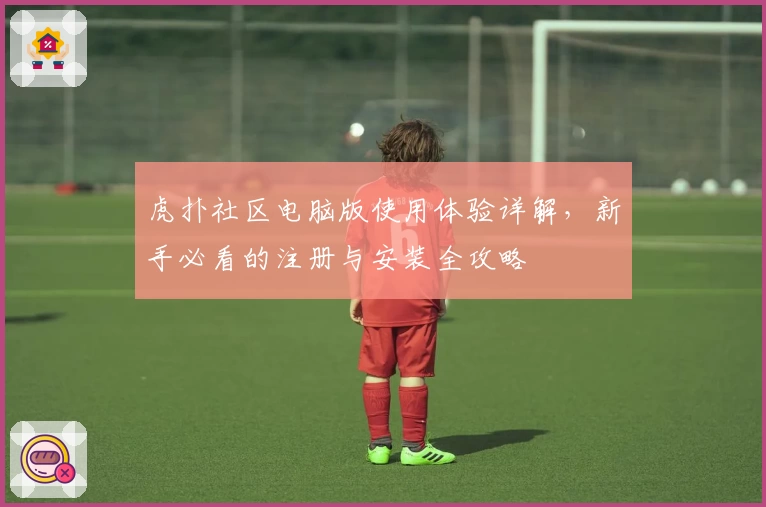 虎扑社区电脑版使用体验详解，新手必看的注册与安装全攻略