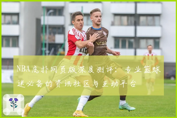 NBA虎扑网页版深度测评：专业篮球迷必备的资讯社区与互动平台