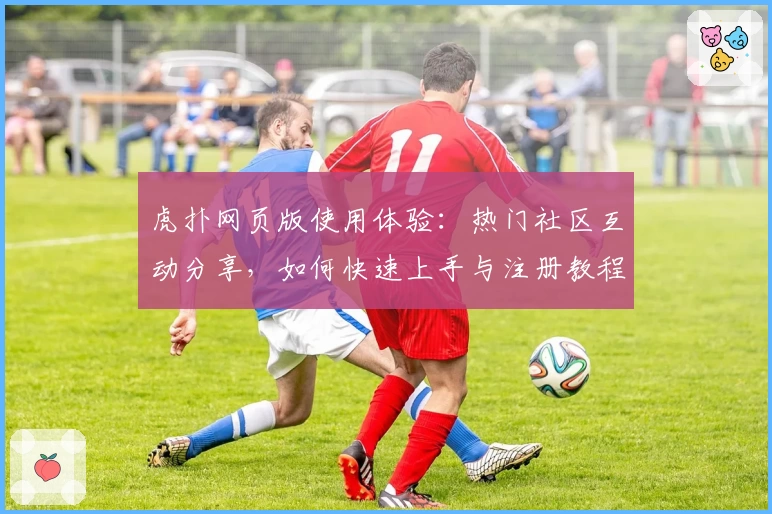 虎扑网页版使用体验：热门社区互动分享，如何快速上手与注册教程解析