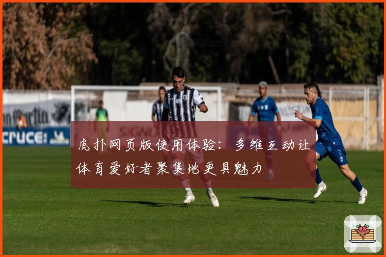 虎扑网页版使用体验：多维互动让体育爱好者聚集地更具魅力