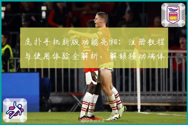 虎扑手机新版功能亮相：注册教程与使用体验全解析，解锁移动端体育社区全新体验