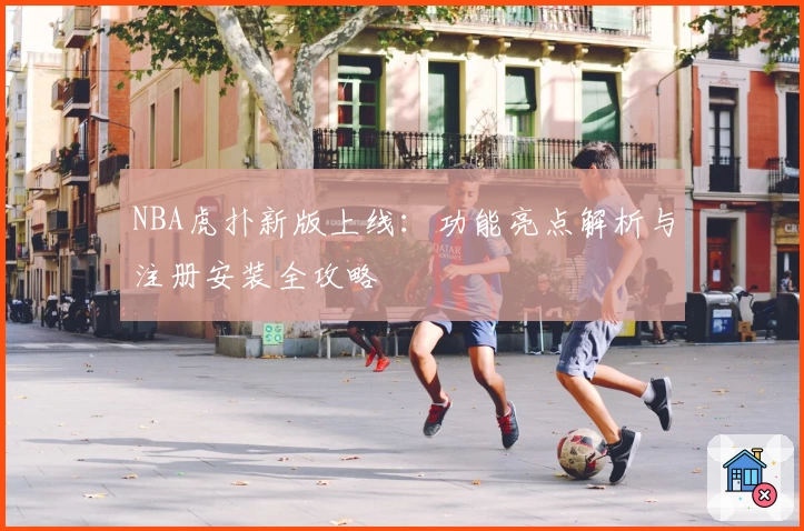 NBA虎扑新版上线：功能亮点解析与注册安装全攻略