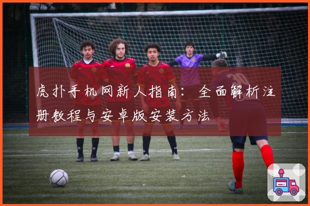 虎扑手机网新人指南:全面解析注册教程与安卓版安装方法