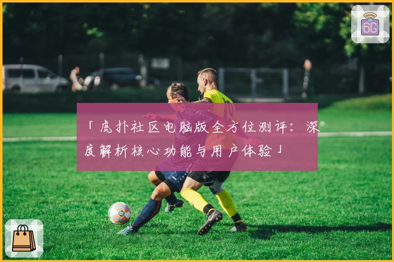 「虎扑社区电脑版全方位测评：深度解析核心功能与用户体验」