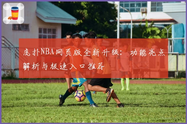 虎扑NBA网页版全新升级:功能亮点解析与极速入口推荐