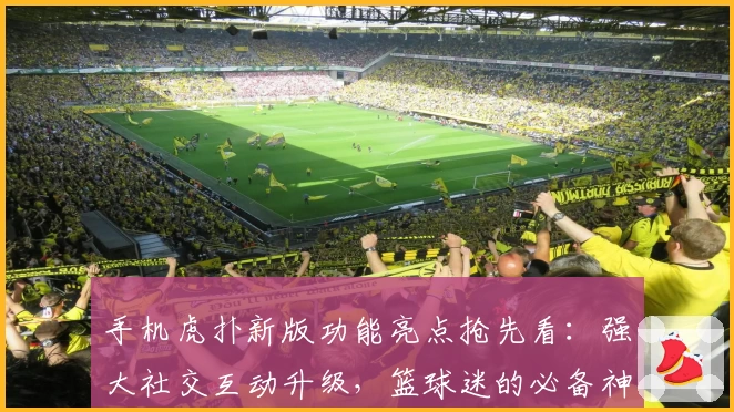 手机虎扑新版功能亮点抢先看：强大社交互动升级，篮球迷的必备神器