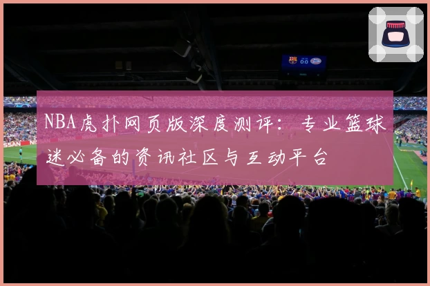 NBA虎扑网页版深度测评：专业篮球迷必备的资讯社区与互动平台