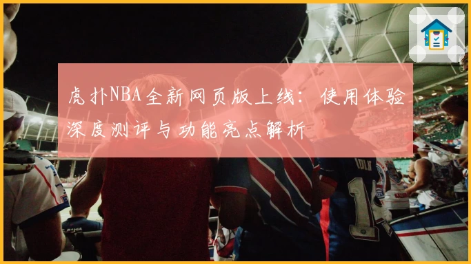 虎扑NBA全新网页版上线：使用体验深度测评与功能亮点解析
