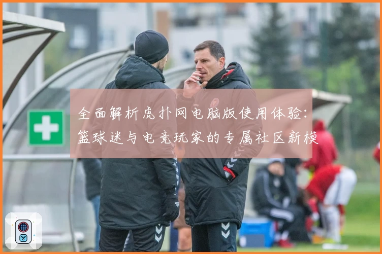 全面解析虎扑网电脑版使用体验：篮球迷与电竞玩家的专属社区新模式