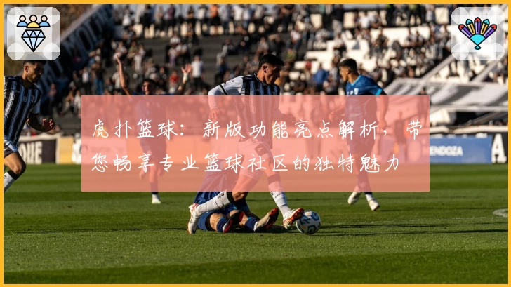虎扑篮球：新版功能亮点解析，带您畅享专业篮球社区的独特魅力