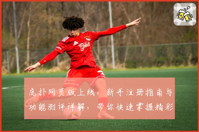 虎扑网页版上线，新手注册指南与功能测评详解，带你快速掌握精彩互动技巧