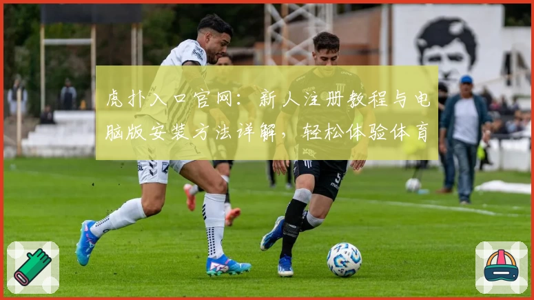虎扑入口官网：新人注册教程与电脑版安装方法详解，轻松体验体育社区魅力