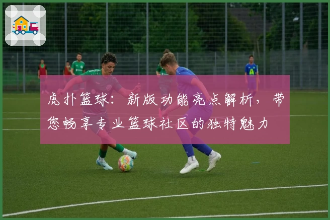 虎扑篮球:新版功能亮点解析,带您畅享专业篮球社区的独特魅力