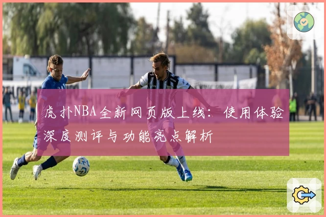 虎扑NBA全新网页版上线：使用体验深度测评与功能亮点解析
